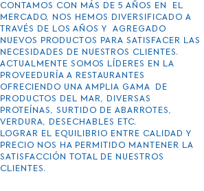 contamos con Más DE 5 años en el mercado, nos hemos diversificado a través de los años y agregado nuevos productos para satisfacer las necesidades de nuestros clientes. Actualmente somos líderes en la proveeduría a restaurantes Ofreciendo una amplia gama de productos del mar, diversas proteínas, surtido de abarrotes, verdura, desechables etc. Lograr el equilibrio entre calidad y precio nos ha permitido mantener la satisfacción total de nuestros clientes. 