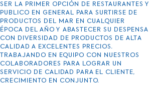 SER LA PRIMER OPCIÓN DE RESTAURANTES Y PUBLICO EN GENERAL PARA SURTIRSE DE PRODUCTOS DEL MAR EN CUALQUIER ÉPOCA DEL AÑO Y ABASTECER SU DESPENSA CON DIVERSIDAD DE PRODUCTOS DE ALTA CALIDAD A EXCELENTES PRECIOS. TRABAJANDO EN EQUIPO CON NUESTROS COLABORADORES PARA LOGRAR UN SERVICIO DE CALIDAD PARA EL CLIENTE, CRECIMIENTO EN CONJUNTO. 