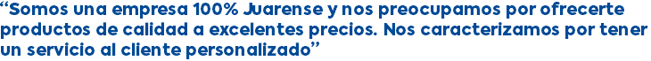 “Somos una empresa 100% Juarense y nos preocupamos por ofrecerte productos de calidad a excelentes precios. Nos caracterizamos por tener un servicio al cliente personalizado”